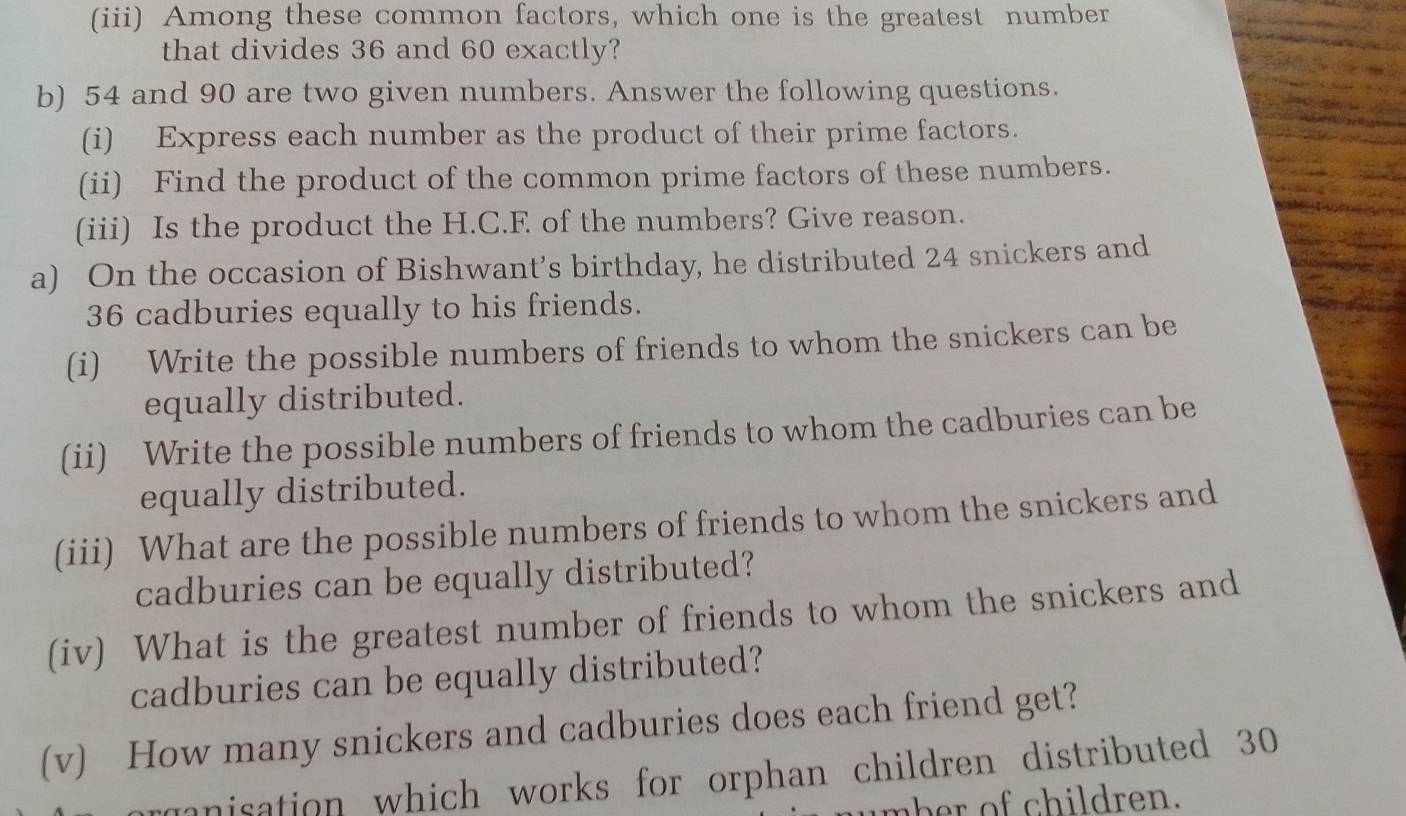 (iii) Among these common factors, which one is the greatest number 
that divides 36 and 60 exactly? 
b) 54 and 90 are two given numbers. Answer the following questions. 
(i) Express each number as the product of their prime factors. 
(ii) Find the product of the common prime factors of these numbers. 
(iii) Is the product the H.C.F of the numbers? Give reason. 
a) On the occasion of Bishwant’s birthday, he distributed 24 snickers and
36 cadburies equally to his friends. 
(i) Write the possible numbers of friends to whom the snickers can be 
equally distributed. 
(ii) Write the possible numbers of friends to whom the cadburies can be 
equally distributed. 
(iii) What are the possible numbers of friends to whom the snickers and 
cadburies can be equally distributed? 
(iv) What is the greatest number of friends to whom the snickers and 
cadburies can be equally distributed? 
(v) How many snickers and cadburies does each friend get? 
manisation which works for orphan children distributed 30
mher of children.