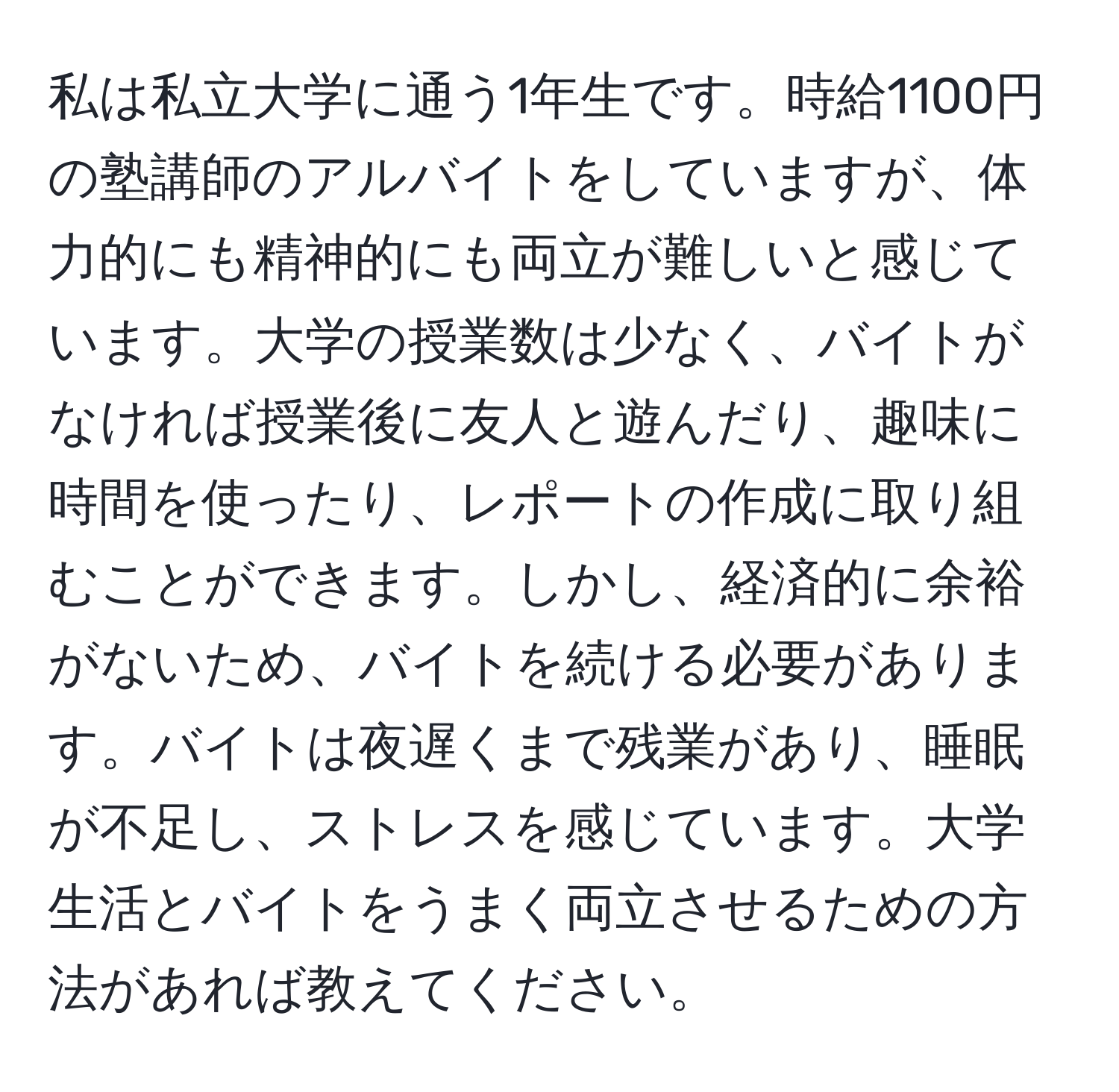 私は私立大学に通う1年生です。時給1100円の塾講師のアルバイトをしていますが、体力的にも精神的にも両立が難しいと感じています。大学の授業数は少なく、バイトがなければ授業後に友人と遊んだり、趣味に時間を使ったり、レポートの作成に取り組むことができます。しかし、経済的に余裕がないため、バイトを続ける必要があります。バイトは夜遅くまで残業があり、睡眠が不足し、ストレスを感じています。大学生活とバイトをうまく両立させるための方法があれば教えてください。