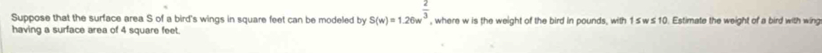 S(w)=1.26w^(frac 2)3
Suppose that the surface area S of a bird's wings in square feet can be modeled by , where w is the weight of the bird in pounds, with 1≤w≤ 10. Estimate the weight of a bird with wing 
having a surface area of 4 square feet.