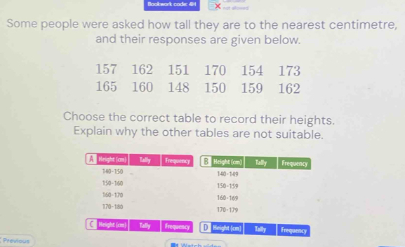 Bookwork code: 4H X not allowed
Some people were asked how tall they are to the nearest centimetre,
and their responses are given below.
Choose the correct table to record their heights.
Explain why the other tables are not suitable.
C Height (cm) Tally Frequency D Height (cm) Tally Frequency
Previous