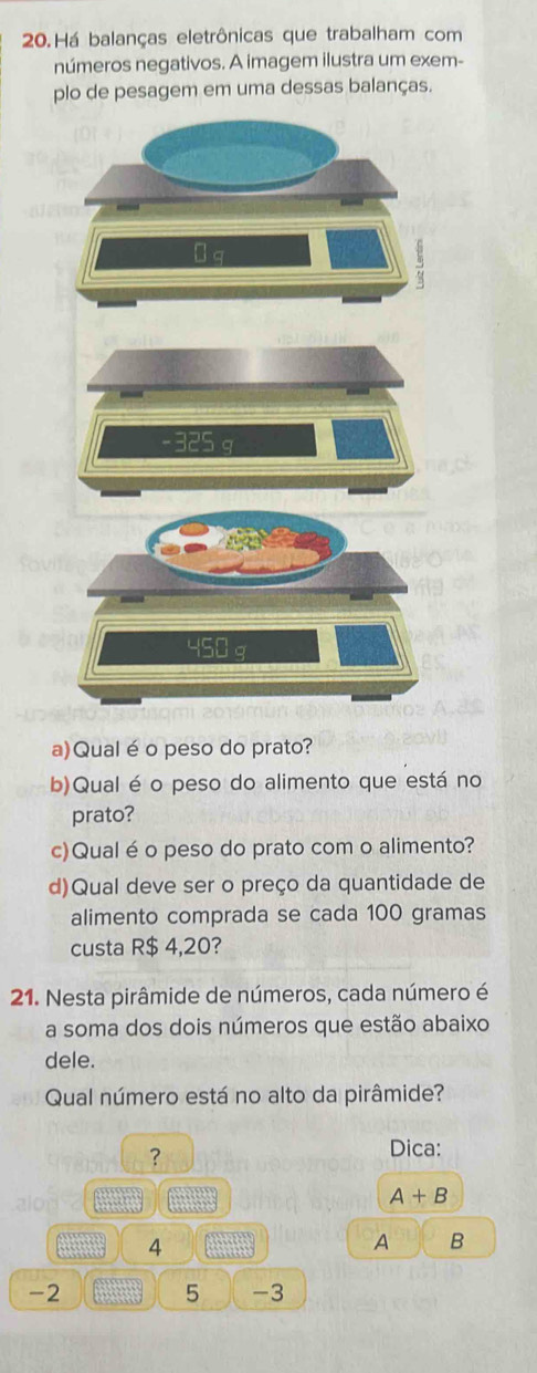 Há balanças eletrônicas que trabalham com 
números negativos. A imagem ilustra um exem- 
plo de pesagem em uma dessas balanças. 
a)Qualé o peso do prato? 
b)Qual é o peso do alimento que está no 
prato? 
c)Qual é o peso do prato com o alimento? 
d)Qual deve ser o preço da quantidade de 
alimento comprada se cada 100 gramas
custa R$ 4,20? 
21. Nesta pirâmide de números, cada número é 
a soma dos dois números que estão abaixo 
dele. 
Qual número está no alto da pirâmide? 
? 
Dica:
A+B
4
A B
-2
5 -3