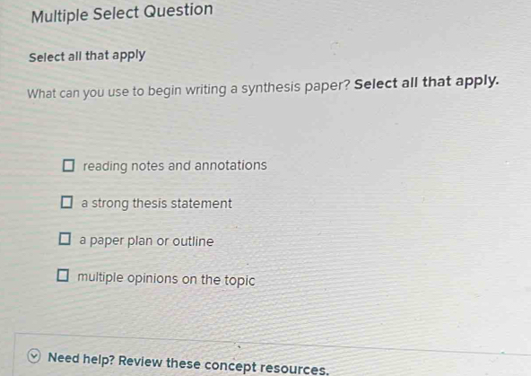 Multiple Select Question
Select all that apply
What can you use to begin writing a synthesis paper? Select all that apply.
reading notes and annotations
a strong thesis statement
a paper plan or outline
multiple opinions on the topic
Need help? Review these concept resources.