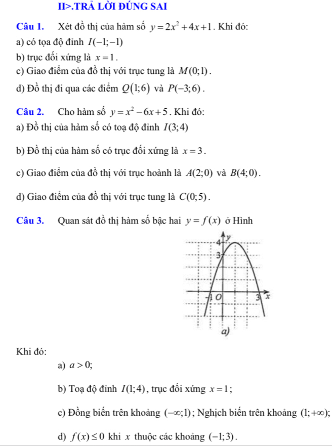 II>.TRẢ LỜI ĐÚNG SAI 
Câu 1. Xét đồ thị của hàm số y=2x^2+4x+1. Khi đó: 
a) có tọa độ đinh I(-1;-1)
b) trục đối xứng là x=1. 
c) Giao điểm của đồ thị với trục tung là M(0;1). 
d) Đồ thị đi qua các điểm Q(1;6) và P(-3;6). 
Câu 2. Cho hàm số y=x^2-6x+5. Khi đó: 
a) Đồ thị của hàm số có toạ độ đinh I(3;4)
b) Đồ thị của hàm số có trục đối xứng là x=3. 
c) Giao điểm của đồ thị với trục hoành là A(2;0) và B(4;0). 
d) Giao điểm của đồ thị với trục tung là C(0;5). 
Câu 3. Quan sát đồ thị hàm số bậc hai y=f(x) ở Hình 
Khi đó: 
a) a>0; 
b) Toạ độ đinh I(1;4) , trục đối xứng x=1 : 
c) Đồng biến trên khoảng (-∈fty ;1); Nghịch biến trên khoảng (1;+∈fty )
d) f(x)≤ 0 khi x thuộc các khoảng (-1;3).