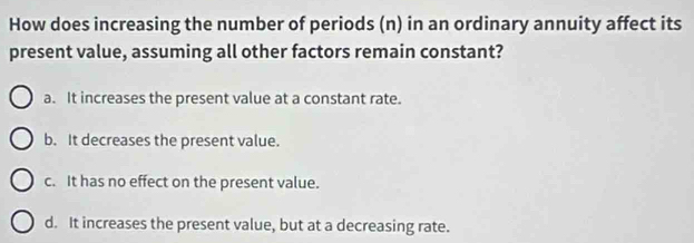 How does increasing the number of periods (n) in an ordinary annuity affect its
present value, assuming all other factors remain constant?
a. It increases the present value at a constant rate.
b. It decreases the present value.
c. It has no effect on the present value.
d. It increases the present value, but at a decreasing rate.