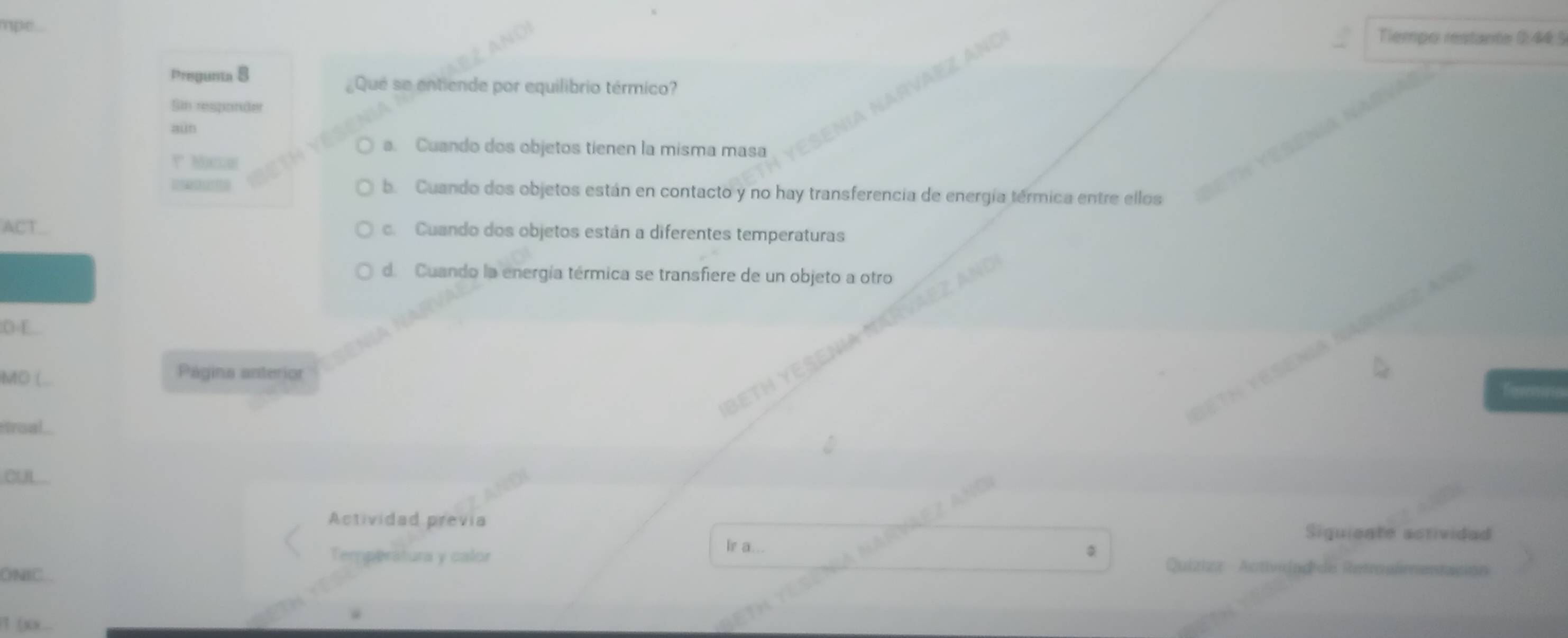 hpe
Tiempo restante 0:44 5
Pregunta 8
Qué se entiende por equilibrio térmico?
Sin responder
aun
a. Cuando dos objetos tienen la misma masa
? Maclan
b. Cuando dos objetos están en contacto y no hay transferencia de energía térmica entre ellos
c. Cuando dos objetos están a diferentes temperaturas
d. Cuando la energía térmica se transfiere de un objeto a otro
0 4
MO (
Página anterior
troal
oUL
Actividad previa Siguiente astividad
Temperátura y calor Ir a..
ONIC.
Quizizz Activelad de Retroalmentasión
1 (x) x...