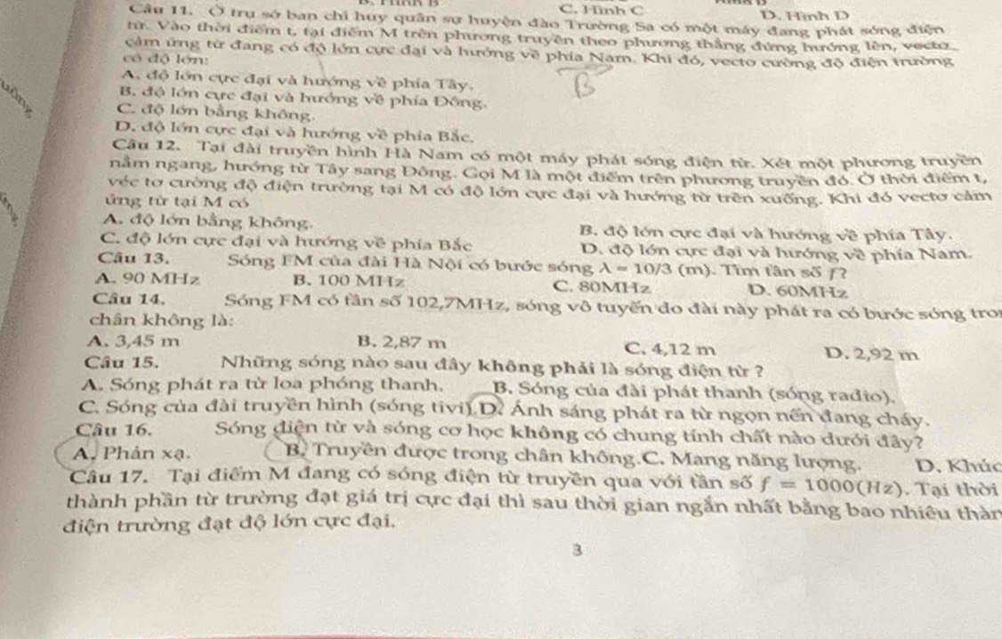 C. Hình C D. Hình D
Câu 11. Ở trụ sở ban chỉ huy quân sự huyện đào Trường Sa có một máy đang phát sóng điện
tr. Vào thời điểm t, tại điểm M trên phương truyền theo phương thắng đứng hướng lên, vecto
cảm ứng từ đang có độ lớn cực đại và hưởng về phía Nam. Khi đó, vecto cường độ điện trường
có độ lớn:
A. độ lớn cực đại và hướng về phía Tây,
B. độ lớn cực đại và hướng về phía Đông,
C. độ lớn bằng không,
D. độ lớn cực đại và hướng về phía Bắc,
Câu 12. Tại đài truyền hình Hà Nam có một máy phát sóng điện từ. Xét một phương truyền
nằm ngang, hướng từ Tây sang Đông. Gọi M là một điểm trên phương truyền đó. Ở thời điểm t,
véc tơ cường độ điện trường tại M có độ lớn cực đại và hướng từ trên xuống. Khi đó vectơ cảm
ứng từ tại M có
A. độ lớn bằng không, B. độ lớn cực đại và hướng về phía Tây.
C. độ lớn cực đại và hướng về phía Bắc D. độ lớn cực đại và hướng về phía Nam.
Câu 13. Sóng FM của đài Hà Nội có bước sóng lambda =10/3 (m). Tìm tân số ƒ?
A. 90 MHz B. 100 MHz C. 80MHz D. 60MHz
Câu 14. Sóng FM có tần số 102,7MHz, sóng vô tuyến đo đài này phát ra có bước sóng tro
chân không là:
A. 3,45 m B. 2,87 m C. 4,12 m D. 2,92 m
Câu 15. Những sóng nào sau đây không phải là sóng điện từ ?
A. Sóng phát ra từ loa phóng thanh, B. Sóng của đài phát thanh (sóng rađio).
C. Sóng của đài truyền hình (sóng tivi) D. Ánh sáng phát ra từ ngọn nến đang cháy.
Câu 16. Sóng điện từ và sóng cơ học không có chung tính chất nào dưới đây?
A. Phản xạ. B. Truyền được trong chân không.C. Mang năng lượng. D. Khúc
Câu 17. Tại điểm M đang có sóng điện từ truyền qua với tần số f=1000(Hz) Tại thời
thành phần từ trường đạt giá trị cực đại thì sau thời gian ngắn nhất bằng bao nhiều thàn
điện trường đạt độ lớn cực đại,
3