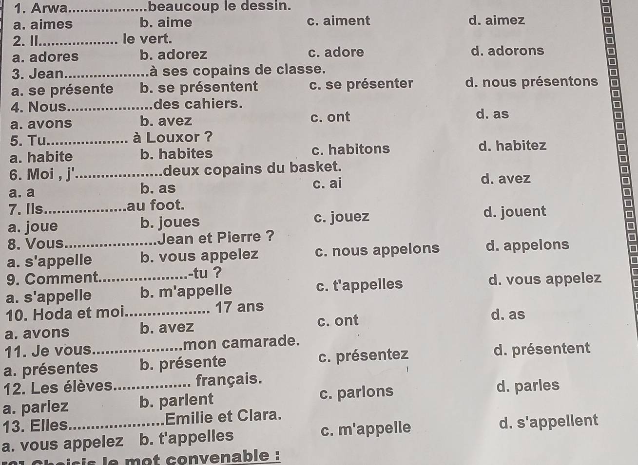 Arwa_ beaucoup le dessin.
a. aimes b. aime c. aiment d. aimez
2.I_ le vert.
D
a. adores b. adorez c. adore d. adorons
D
□
3. Jean_ à ses copains de classe.
a. se présente b. se présentent c. se présenter d. nous présentons
□
4. Nous_ des cahiers.
□
a. avons b. avez c. ont
d. as
5. Tu_ à Louxor ?
D
a. habite b. habites c. habitons
d. habitez
6. Moi , j'._ deux copains du basket. □
a. a b. as c. ai
d. avez
□
7. Ils_ au foot.
a. joue b. joues c. jouez
d. jouent
□
8. Vous_ Jean et Pierre ?
a. s , 
appelle b. vous appelez c. nous appelons d. appelons
9. Comment._ -tu ?
a. s'appelle b. m'appelle c. t'appelles
d. vous appelez
10. Hoda et moi_ 17 ans d. as
a. avons
b. avez c. ont
11. Je vous_ mon camarade.
a. présentes b. présente c. présentez
d. présentent
12. Les élèves_ français.
a. parlez b. parlent c. parlons
d. parles
13. Elles_ Emilie et Clara.
a. vous appelez b. t'appelles c. m'appelle
d. s'appellent
is le mot convenable :