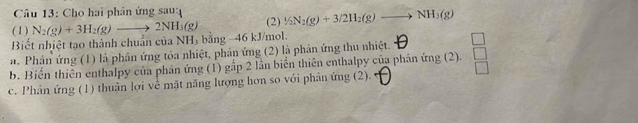 Cho hai phân ứng sau:
(1) N_2(g)+3H_2(g)to 2NH_3(g) (2) 1/2N_2(g)+3/2H_2(g)to NH_3(g)
Biết nhiệt tạo thành chuẩn của NH 3 bằng -46 kJ/mol.
a. Phân ứng (1) là phân ứng tỏa nhiệt, phản ứng (2) là phản ứng thu nhiệt.
□ 
b. Biến thiên enthalpy của phản ứng (1) gắp 2 lần biển thiên enthalpy của phán ứng (2).  □ /□  
c. Phân ứng (1) thuận lợi về mặt năng lượng hơn so với phân ứng (2).