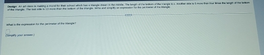 Dealge As au class is making a mund for their school which has a trlangle drewn in the reiddle. The length of the botions of the triengle i x. Anoher side is 5 mme then hit times the length of the belam 
of the brengle. The lat side is 13 rease tn the bokon of the triangls. Were and simplity an expesaton for the pecinseter of the triengle 
What is the expnssaton for the perimeter of the triangle? 
Simpliy your answer ]