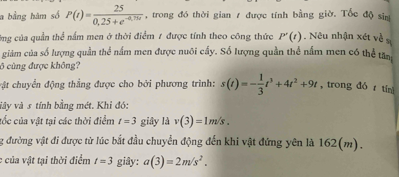 a bằng hàm số P(t)= 25/0,25+e^(-0,75t)  , trong đó thời gian t được tính bằng giờ. Tốc độ sin 
ởng của quần thể nấm men ở thời điểm 1 được tính theo công thức P'(t). Nêu nhận xét về s 
giảm của số lượng quần thể nấm men được nuôi cấy. Số lượng quần thể nấm men có thể tăng 
ô cùng được không? 
vật chuyển động thắng được cho bởi phương trình: s(t)=- 1/3 t^3+4t^2+9t , trong đó t tính 
viây và s tính bằng mét. Khi đó: 
tốc của vật tại các thời điểm t=3 giây là v(3)=1m/s. 
g đường vật đi được từ lúc bắt đầu chuyển động đến khi vật đứng yên là 162(m). 
c của vật tại thời điểm t=3 giây: a(3)=2m/s^2.