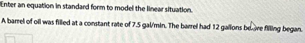 Enter an equation in standard form to model the linear situation. 
A barrel of oil was filled at a constant rate of 7.5 gal/min. The barrel had 12 gallons beore filling began.