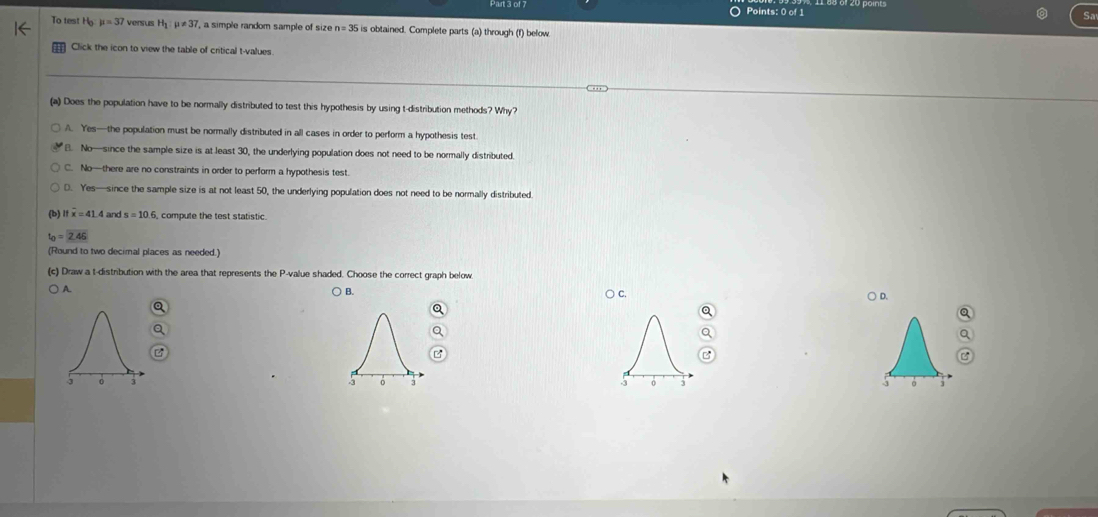 To test H mu =37 versus H_1:mu != 37 ', a simple random sample of size n=35 is obtained. Complete parts (a) through (f) below.
Click the icon to view the table of critical t-values.
(a) Does the population have to be normally distributed to test this hypothesis by using t-distribution methods? Why?
A. Yes—the population must be normally distributed in all cases in order to perform a hypothesis test
B. No—since the sample size is at least 30, the underlying population does not need to be normally distributed.
C. No—there are no constraints in order to perform a hypothesis test.
D. Yes—since the sample size is at not least 50, the underlying population does not need to be normally distributed.
Ifoverline x=41.4 and 6, compute the test statistic
t_0=2.46
(Round to two decimal places as needed.)
(c) Draw a t-distribution with the area that represents the P -value shaded. Choose the correct graph below.
A.
○ B.
C.
○ D.
a
Q
Q
Q
B
C
]