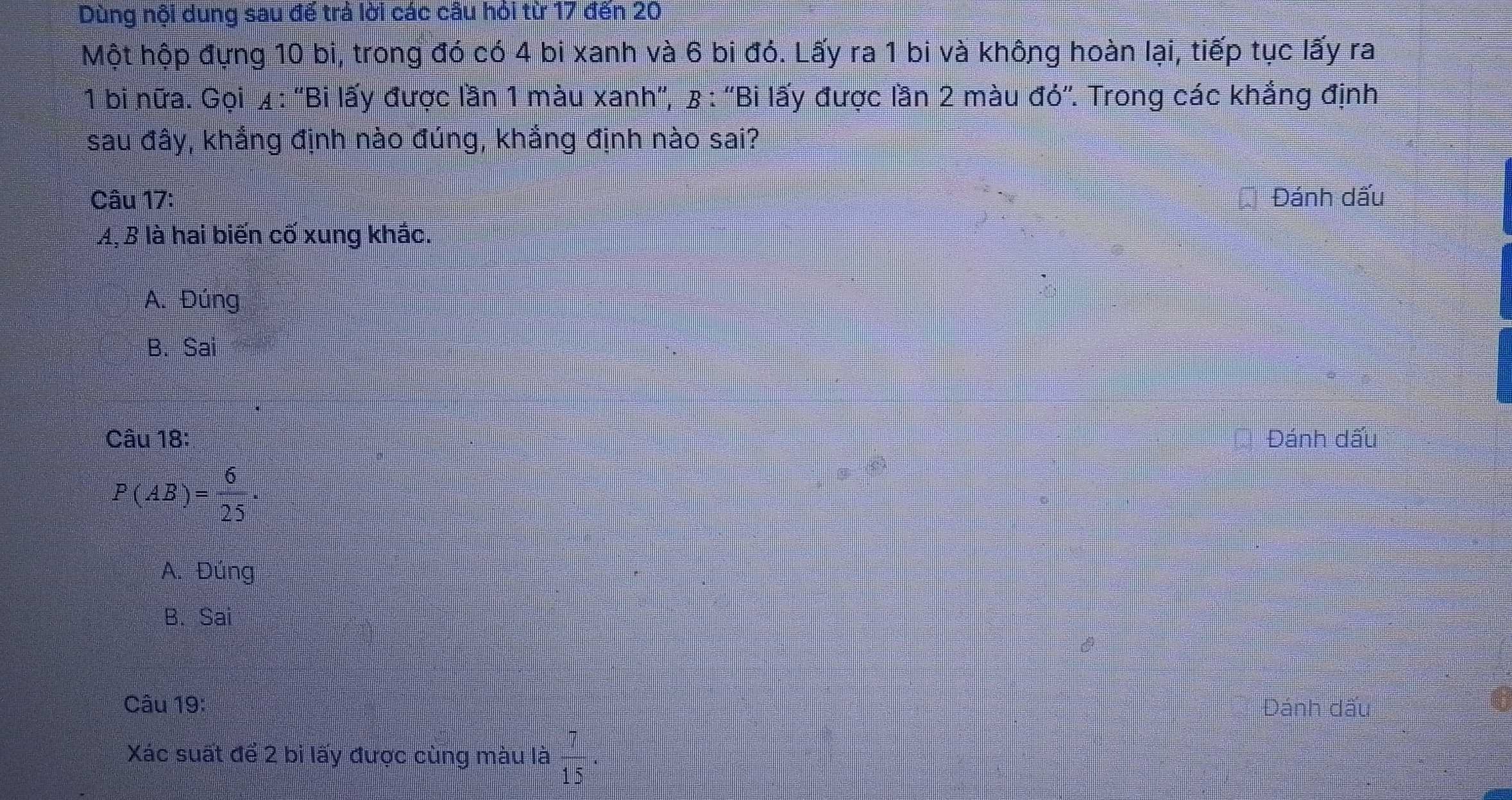 Dùng nội dung sau đế trả lời các câu hỏi từ 17 đến 20
Một hộp đựng 10 bi, trong đó có 4 bi xanh và 6 bi đó. Lấy ra 1 bi và không hoàn lại, tiếp tục lấy ra
* 1 bi nữa. Gọi ¼ : ''Bi lấy được lần 1 màu xanh'', β : ''Bi lấy được lần 2 màu đỏ''. Trong các khắng định
sau đây, khắng định nào đúng, khắng định nào sai?
Câu 17: Đánh dấu
A,B là hai biến cố xung khắc.
A. Đúng
B. Sai
Câu 18: Đánh dấu
P(AB)= 6/25 .
A. Đúng
B. Sai
Câu 19: Đánh dấu
Xác suất để 2 bi lấy được cùng màu là  7/15 