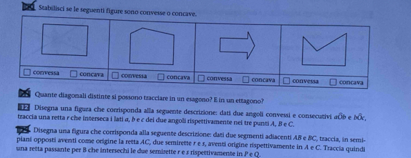 Stabilisci se le seguenti figure sono convesse o concave.
Quante diagonali distinte si possono tracciare in un esagono? E in un ettagono?
Disegna una figura che corrisponda alla seguente descrizione: dati due angoli convessi e consecutivi awidehat Ob ρ bwidehat Oc, 
traccia una retta r che interseca i lati α, b e c dei due angoli rispettivamente nei tre punti A, B e C.
Disegna una figura che corrisponda alla seguente descrizione: dati due segmenti adiacenti AB e BC, traccia, in semi-
piani opposti aventi come origine la retta AC, due semirette r e s, aventi origine rispettivamente in A e C. Traccia quindi
una retta passante per B che intersechi le due semirette r e s rispettivamente in P e Q.