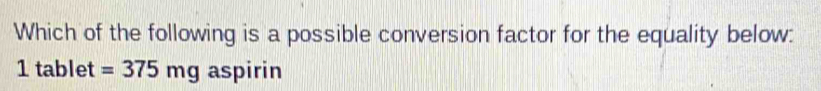 Which of the following is a possible conversion factor for the equality below:
1 tablet =375mg aspirin