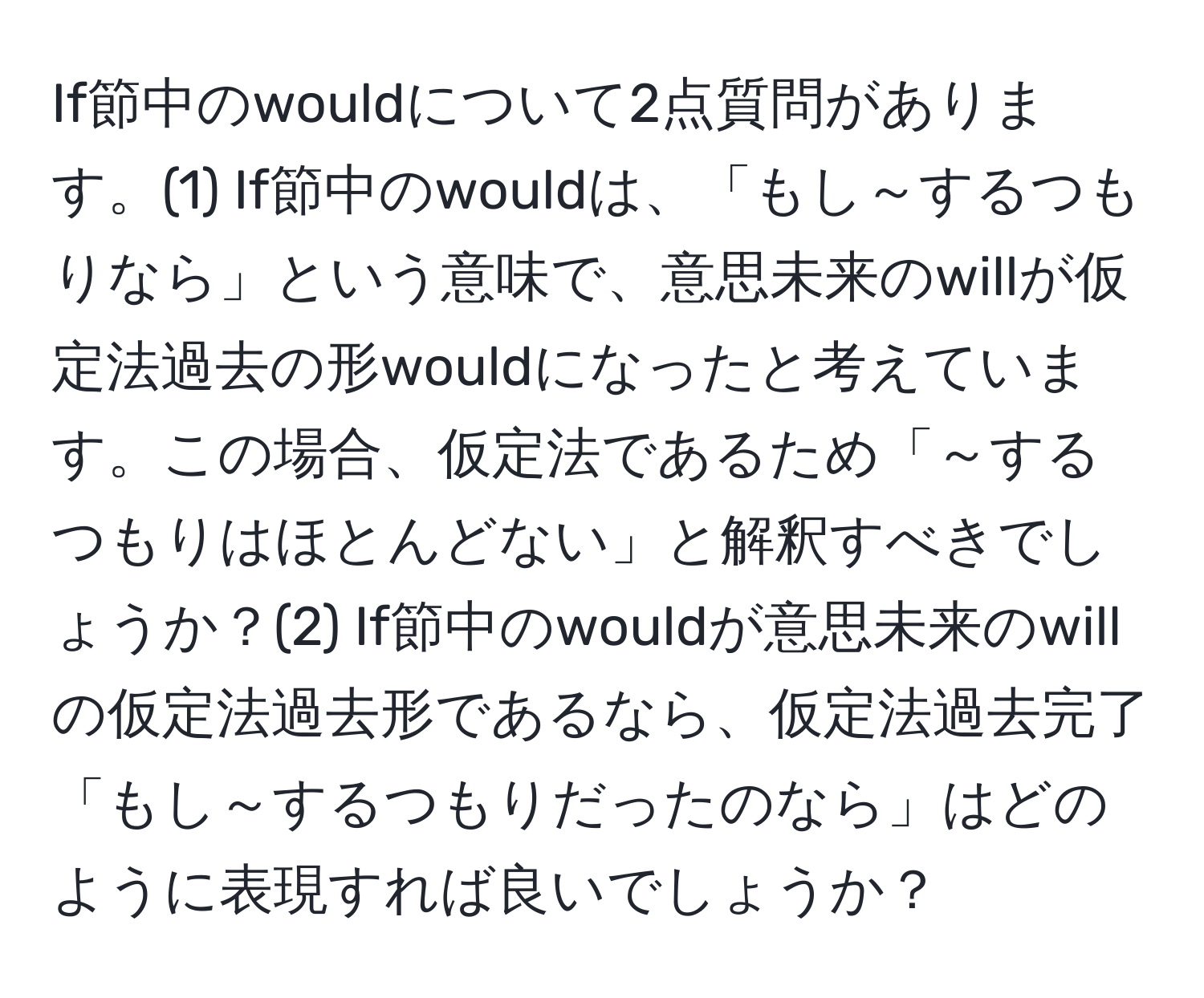 If節中のwouldについて2点質問があります。(1) If節中のwouldは、「もし～するつもりなら」という意味で、意思未来のwillが仮定法過去の形wouldになったと考えています。この場合、仮定法であるため「～するつもりはほとんどない」と解釈すべきでしょうか？(2) If節中のwouldが意思未来のwillの仮定法過去形であるなら、仮定法過去完了「もし～するつもりだったのなら」はどのように表現すれば良いでしょうか？