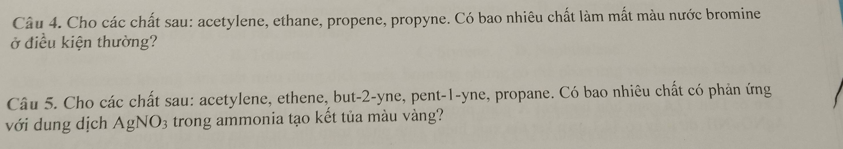 Cho các chất sau: acetylene, ethane, propene, propyne. Có bao nhiêu chất làm mất màu nước bromine 
ở điều kiện thường? 
Câu 5. Cho các chất sau: acetylene, ethene, but -2 -yne, pent- 1 -yne, propane. Có bao nhiêu chất có phản ứng 
với dung dịch AgNO₃ trong ammonia tạo kết tủa màu vàng?