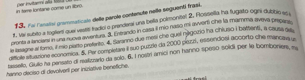 per invitarmi alla festa d e 
in terre lontane come un libro. 
13. Fai l'analisi grammaticale delle parole contenute nelle seguenti frasi. 
1. Vai subito a toglierti quei vestiti fradici o prenderai una bella polmonite! 2. Rossella ha fugato ogni dubbio ed 
pronta a lanciarsi in una nuova avventura. 3. Entrando in casa il mio naso mi avvertì che la mamma aveva preparat 
le lasagne al forno, il mio piatto preferito. 4. Saranno due mesi che quel negozio ha chiuso i battenti, a causa della 
difficile situazione economica. 5. Per completare il suo puzzle da 2000 pezzi, essendosi accorto che mancava un 
tassello, Giulio ha pensato di realizzarlo da solo. 6. I nostri amici non hanno speso soldi per le bomboniere, ma 
hanno deciso di devolverli per iniziative benefiche. 
i fraei