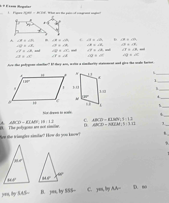 Exam Regular
_
1. Figure TQRS=BCDE. What are the pairs of congruent angles?
A. ∠ R≌ ∠ D. B. ∠ R≌ ∠ D. c. ∠ S≌ ∠ D, D. ∠ R≌ ∠ D.
∠ Q≌ ∠ E, ∠ S≌ ∠ B, ∠ R≌ ∠ E, ∠ S≌ ∠ E,
∠ T≌ ∠ B , and ∠ Q≌ ∠ C , and ∠ T≌ ∠ B , and ∠ T≌ ∠ B ,and
∠ S≌ ∠ C ∠ T≌ ∠ E ∠ Q≌ ∠ C ∠ Q≌ ∠ C
Are the polygons similar? If they are, write a similarity statement and give the scale factor.
_1
2._
3._
4._
5._
Not drawn to scale.
6._
A. ABCDsim KLMN ;10:1.2 C. ABCD ~ KLMN ; 5:1.2
B. The polygons are not similar. D. ABCD ~ NKLM ; 5:3.12
7._
Are the triangles similar? How do you know?
8._
9.

yes, by SAS~- B. yes, by SSS~ C. yes, by AA~ D. no