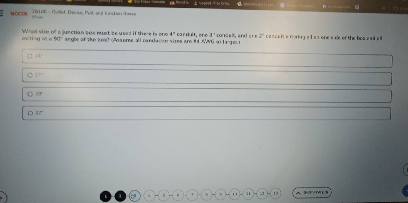 Mrpea - Oshaî a Bloxd io Lagged - Free Onlin Shelt Shockers D ay 
Cas tre 
26106 - Outlet, Device, Pull, and Junction Boxes 
NCCR 57min
What size of a junction box must be used if there is one 4'' conduit, one 3'' conduit, and one 2^n conduit entering all on one side of the box and all 
exiting at a 90° angle of the box? (Assume all conductor sizes are # 4 AWG or larger.)
24°
。 27°
。 29°
。 32°
1 2 5^3 4 s 6 7 a 9 10 11 12 13 OVERVIEW (13)