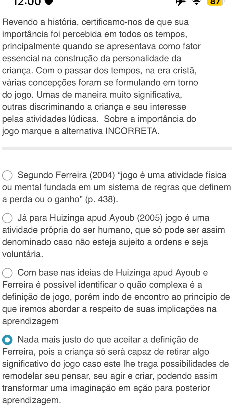 12:00 
Revendo a história, certificamo-nos de que sua 
importância foi percebida em todos os tempos, 
principalmente quando se apresentava como fator 
essencial na construção da personalidade da 
criança. Com o passar dos tempos, na era cristã, 
várias concepções foram se formulando em torno 
do jogo. Umas de maneira muito significativa, 
outras discriminando a criança e seu interesse 
pelas atividades lúdicas. Sobre a importância do 
jogo marque a alternativa INCORRETA. 
Segundo Ferreira (2004) “jogo é uma atividade física 
ou mental fundada em um sistema de regras que definem 
a perda ou o ganho” (p. 438). 
Já para Huizinga apud Ayoub (2005) jogo é uma 
atividade própria do ser humano, que só pode ser assim 
denominado caso não esteja sujeito a ordens e seja 
voluntária. 
Com base nas ideias de Huizinga apud Ayoub e 
Ferreira é possível identificar o quão complexa é a 
definição de jogo, porém indo de encontro ao princípio de 
que iremos abordar a respeito de suas implicações na 
aprendizagem 
O Nada mais justo do que aceitar a definição de 
Ferreira, pois a criança só será capaz de retirar algo 
significativo do jogo caso este lhe traga possibilidades de 
remodelar seu pensar, seu agir e criar, podendo assim 
transformar uma imaginação em ação para posterior 
aprendizagem.