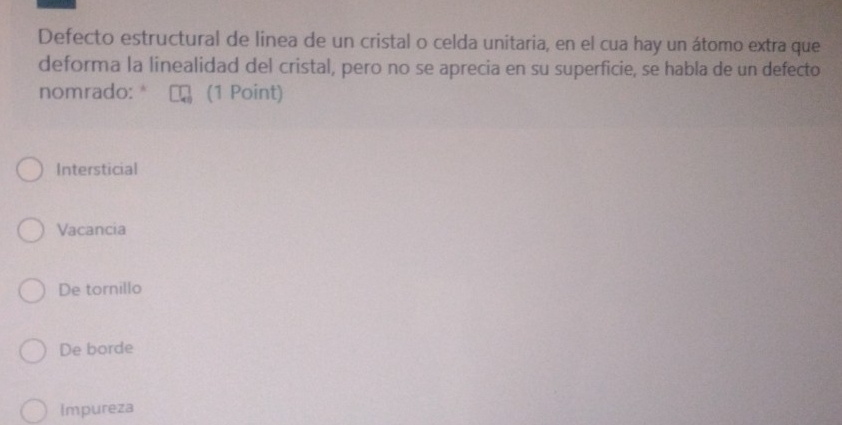 Defecto estructural de linea de un cristal o celda unitaria, en el cua hay un átomo extra que
deforma la linealidad del cristal, pero no se aprecia en su superficie, se habla de un defecto
nomrado: * (1 Point)
Intersticial
Vacancia
De tornillo
De borde
Impureza