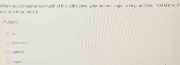 When you consume too much of this substance, your arteries begin to clog, and you increase your
risk of a heart attack.
(1 point)
fat
cholesterol
caffeine
yogurt