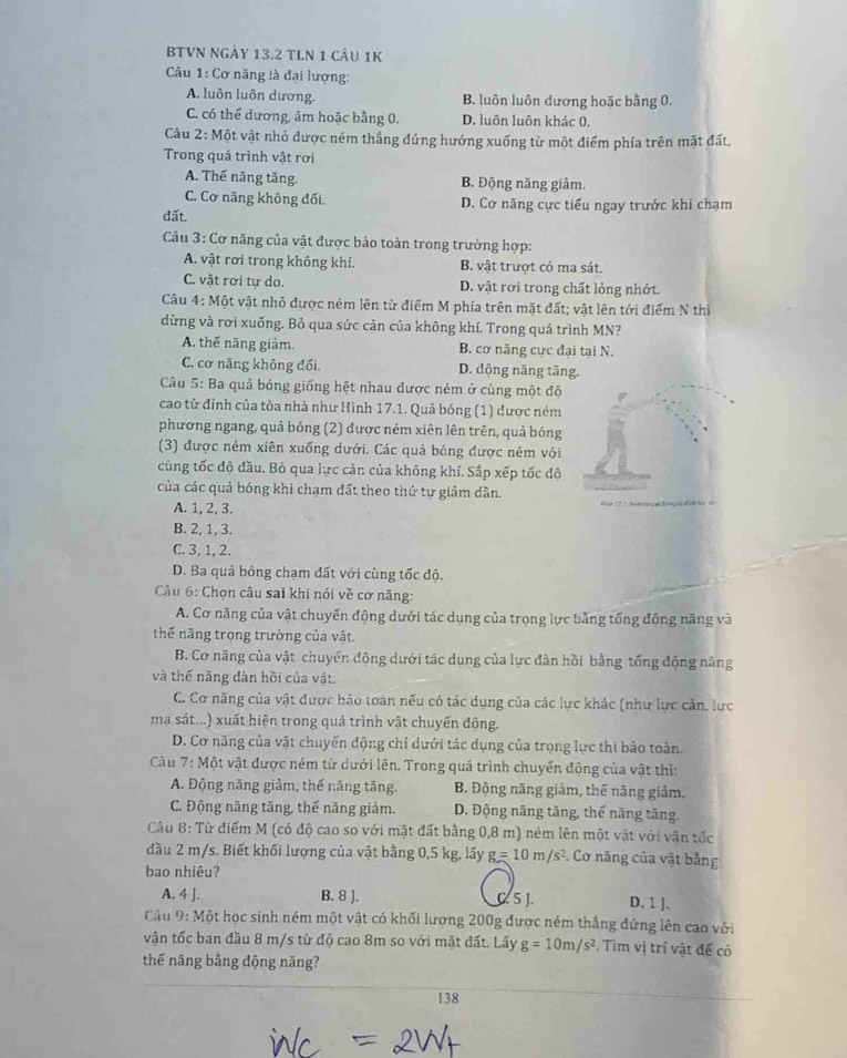 BTVN NGÂy 13.2 TLN 1 cầu 1K
Câu 1: Cơ năng là đại lượng:
A. luôn luôn dương. B. luôn luôn dương hoặc bằng 0.
C. có thể dương, âm hoặc bằng 0. D. luôn luôn khác 0,
Câu 2: Một vật nhỏ được ném thẳng đúng hướng xuống từ một điểm phía trên mặt đất.
Trong quá trình vật rơi
A. Thế năng tăng. B. Động năng giảm.
C. Cơ năng không đối. D. Cơ năng cực tiểu ngay trước khi chạm
đất.
*  Câu 3: Cơ năng của vật được bảo toàn trong trường hợp:
A. vật rơi trong không khí. B. vật trượt có ma sát.
C. vật rơi tự do. D. vật rơi trong chất lỏng nhớt.
Câu 4: Một vật nhỏ được ném lên từ điểm M phía trên mặt đất; vật lên tới điểm N thị
dừng và rơi xuống. Bỏ qua sức cản của không khí. Trong quá trình MN?
A. thế năng giảm. B. cơ năng cực đại tại N.
C. cơ năng không đối. D. động năng tăng.
Câu 5: Ba quả bóng giống hệt nhau được ném ở cùng một độ
cao từ đỉnh của tòa nhà như Hình 17.1. Quả bóng (1) được ném
phương ngang, quả bóng (2) được ném xiên lên trên, quả bóng
(3) được ném xiên xuống dưới. Các quả bóng được ném với
cùng tốc độ đầu. Bỏ qua lực cản của không khí. Sắp xếp tốc độ
của các quả bóng khi chạm đất theo thứ tự giảm dần.
A. 1, 2, 3.
B. 2, 1, 3.
C. 3, 1, 2.
D. Ba quả bóng chạm đất với cùng tốc độ.
Cầu 6: Chọn câu sai khi nói về cơ năng:
A. Cơ năng của vật chuyển động dưới tác dụng của trọng lực bằng tổng động năng và
thế năng trọng trường của vật.
B. Cơ năng của vật chuyển động dưới tác dụng của lực đàn hồi bằng tổng động năng
và thế năng đàn hồi của vật.
C. Cơ năng của vật được bảo toàn nếu có tác dụng của các lực khác (như lực cản, lực
ma sát...) xuất hiện trong quá trình vật chuyến động.
D. Cơ năng của vật chuyển động chỉ dưới tác dụng của trọng lực thì bảo toàn.
Câu 7:M ột vật được ném từ dưới lên. Trong quá trình chuyển động của vật thì:
A. Động năng giảm, thế năng tăng. B. Động năng giảm, thế năng giảm.
C. Động năng tăng, thế năng giảm. D. Động năng tăng, thế năng tăng.
Câu 8: Từ điểm M (có độ cao so với mặt đất bằng 0,8 m) ném lên một vật với vận tốc
đầu 2 m/s. Biết khối lượng của vật bằng 0,5 kg, lấy g=10m/s^2. Cơ năng của vật bằng
bao nhiêu?
A. 4 J. B. 8 J. D. 1 J.
5 J.
Câu 9: Một học sinh ném một vật có khối lượng 200g được ném thắng đứng lên cao với
vận tốc ban đầu 8 m/s từ độ cao 8m so với mặt đất. Lấy g=10m/s^2. Tim vị trí vật đế có
thế năng bằng động năng?
138