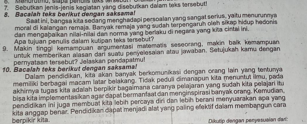 Menurutmu, slapa penulis teks tersebut: Gral 
7. Sebutkan jenis-jenis kegiatan yang disebutkan dalam teks tersebut! 
8. Bacalah teks berikut dengan saksama! 
Saat ini, bangsa kita sedang menghadapi persoalan yang sangat serius, yaitu menurunnya 
moral di kalangan remaja. Banyak remaja yang sudah terpengaruh oleh sikap hidup hedonis 
dan mengabaikan nilai-nilai dan norma yang berlaku di negara yang kita cintai ini. 
Apa tujuan penulis dalam kutipan teks tersebut? 
9. Makin tinggi kemampuan argumentasi matematis seseorang, makin baik kemampuan 
untuk memberikan alasan dari suatu penyelesaian atau jawaban. Setujukah kamu dengan 
pernyataan tersebut? Jelaskan pendapatmu! 
10. Bacalah teks berikut dengan saksama! 
Dalam pendidikan, kita akan banyak berkomunikasi dengan orang lain yang tentunya 
memiliki berbagai macam latar belakang. Tidak peduli dimanapun kita menuntut ilmu, pada 
akhirnya tugas kita adalah berpikir bagaimana caranya pelajaran yang sudah kita pelajari itu 
bisa kita implementasikan agar dapat bermanfaat dan menginspirasi banyak orang. Kemudian, 
pendidikan ini juga membuat kita lebih percaya diri dan lebih berani menyuarakan apa yang 
kita anggap benar. Pendidikan dapat menjadi alat yang paling efektif dalam membangun cara 
berpikir kita. Dikutip dengan penyesuaian dari: