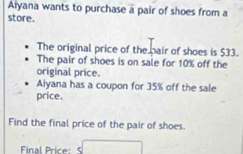 Aiyana wants to purchase a pair of shoes from a 
store. 
The original price of the bair of shoes is $33. 
The pair of shoes is on sale for 10% off the 
original price. 
Aiyana has a coupon for 35% off the sale 
price. 
Find the final price of the pair of shoes. 
Final Price: