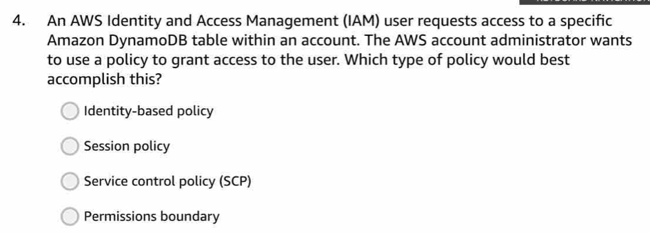 An AWS Identity and Access Management (IAM) user requests access to a specific
Amazon DynamoDB table within an account. The AWS account administrator wants
to use a policy to grant access to the user. Which type of policy would best
accomplish this?
Identity-based policy
Session policy
Service control policy (SCP)
Permissions boundary