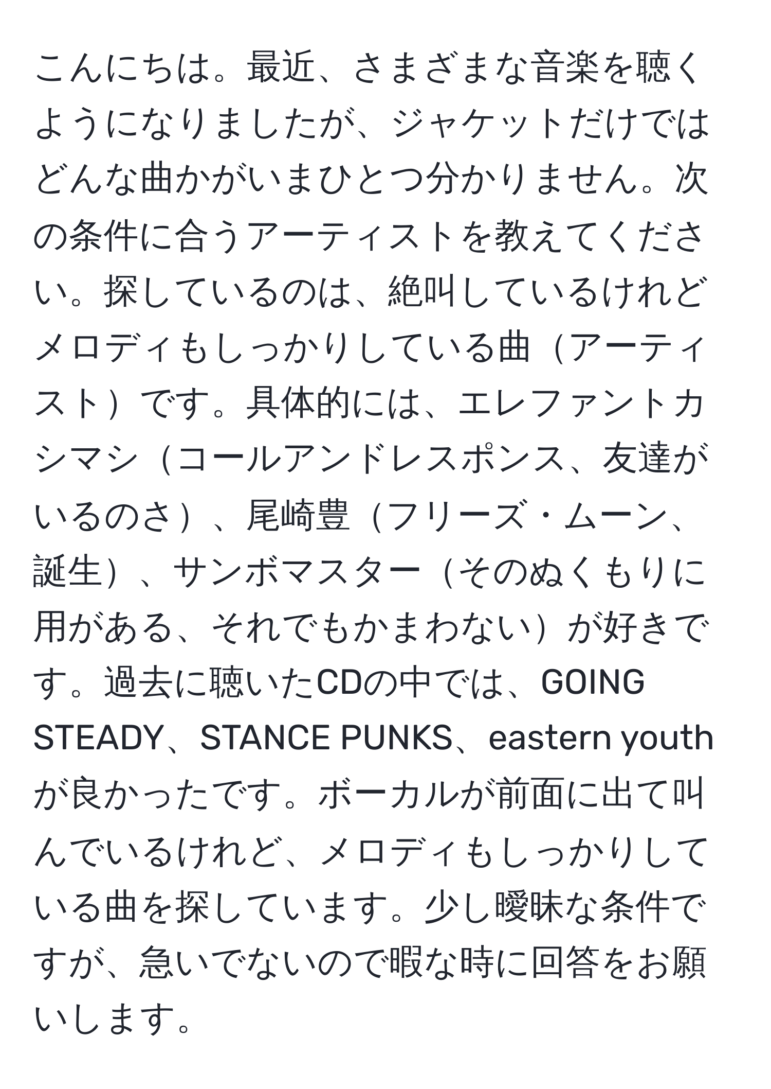 こんにちは。最近、さまざまな音楽を聴くようになりましたが、ジャケットだけではどんな曲かがいまひとつ分かりません。次の条件に合うアーティストを教えてください。探しているのは、絶叫しているけれどメロディもしっかりしている曲アーティストです。具体的には、エレファントカシマシコールアンドレスポンス、友達がいるのさ、尾崎豊フリーズ・ムーン、誕生、サンボマスターそのぬくもりに用がある、それでもかまわないが好きです。過去に聴いたCDの中では、GOING STEADY、STANCE PUNKS、eastern youthが良かったです。ボーカルが前面に出て叫んでいるけれど、メロディもしっかりしている曲を探しています。少し曖昧な条件ですが、急いでないので暇な時に回答をお願いします。