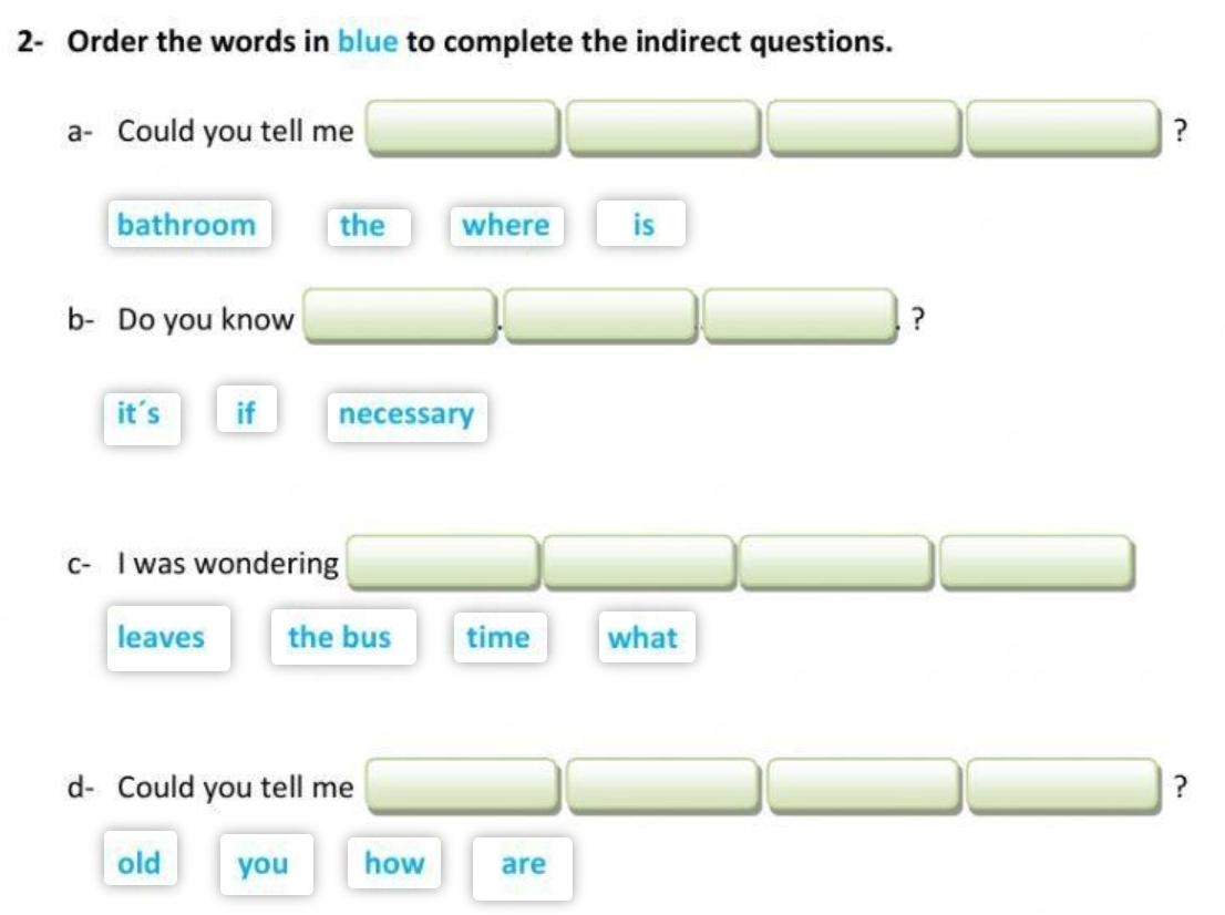 2- Order the words in blue to complete the indirect questions. 
a- Could you tell me ? 
bathroom the where is 
b- Do you know ? 
it's if necessary 
c- I was wondering 
leaves the bus time what 
d- Could you tell me ? 
old you how are