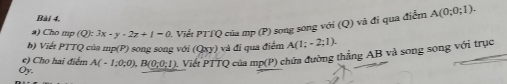 Cho mp (Q): 3x-y-2z+1=0 1. Viết PTTQ của mp (P) song song với (Q) và đi qua điểm A(0;0;1). 
b) Viết PTTQ của mp(P) song song với (Qxy) và đi qua điễm A(1;-2;1). 
c) Cho hai điểm A(-1;0;0), B(0;0;1) 0. Viết PTTQ của mp(P) chứa đường thằng AB và song song với trục
Oy.