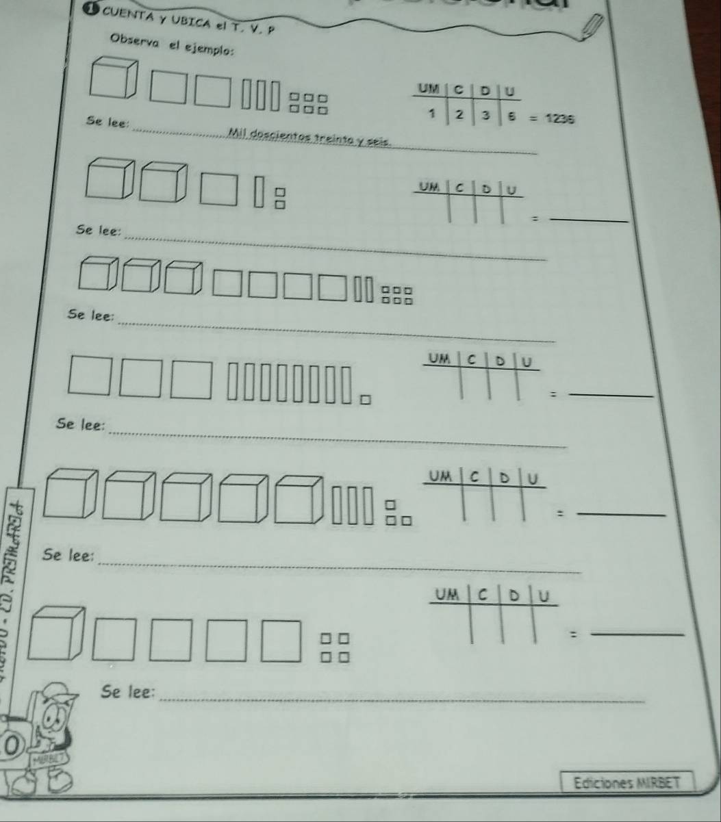 CUENTA γ UBICA el T. V. P 
Observa el ejemplo: 
UM C D U
□□ □
1 2 3 6 = 1236
_ 
Se lee:_ Mil doscientos treinta y seis 
U C D U 
_: 
_ 
Se lee:
□□□
□□ □
_ 
Se lee: 
UM C D 
_; 
_ 
Se lee: 
_ 
= 
_ 
Se lee: 
: 
_ 
Se lee:_ 
Ediciones MIRBET