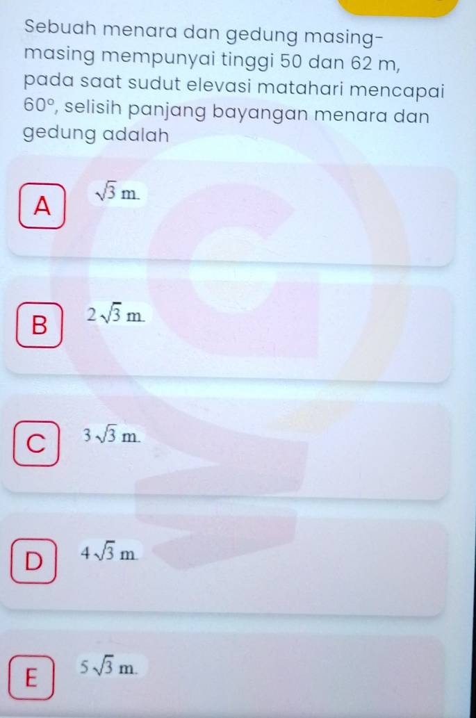 Sebuah menara dan gedung masing-
masing mempunyai tinggi 50 dan 62 m,
pada sɑɑt sudut elevasi matahari mencapai
60° , selisih panjang bayangan menara dan
gedung adalah
A
sqrt(3)m.
B 2sqrt(3)m.
C 3sqrt(3)m.
D 4sqrt(3)m.
E 5sqrt(3)m.