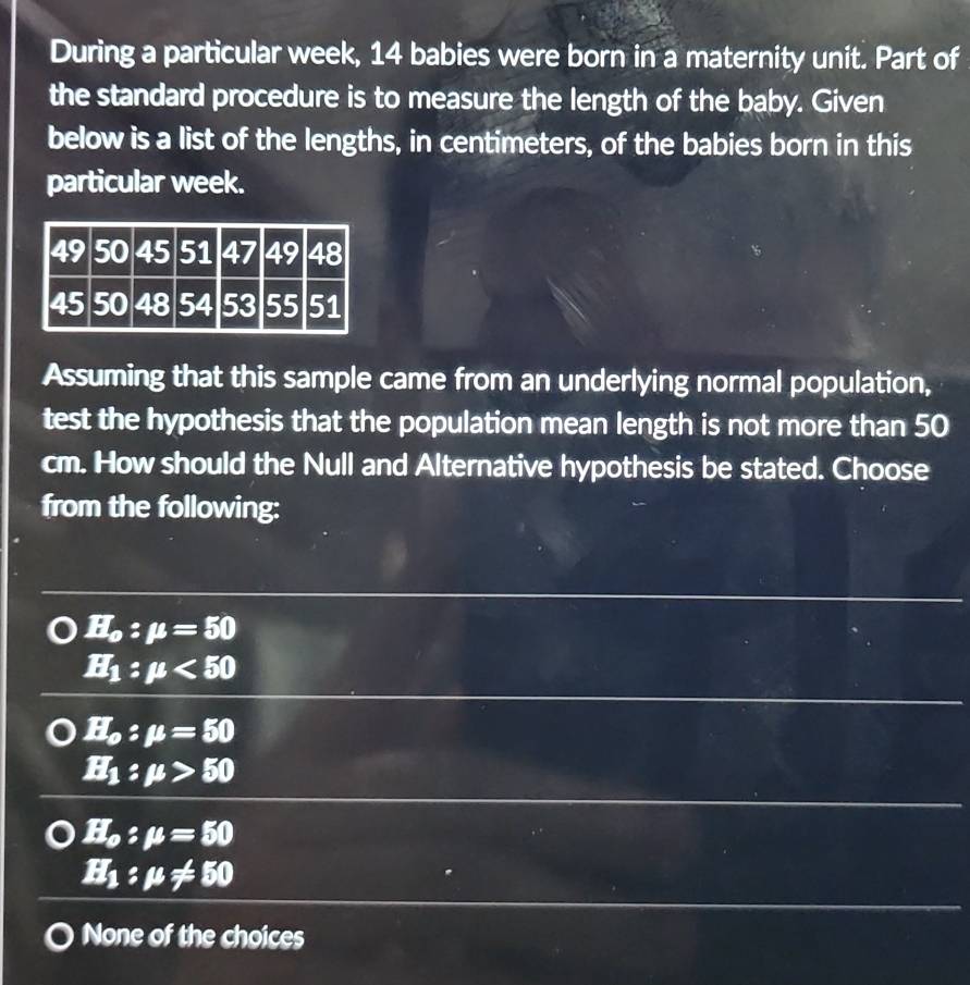 During a particular week, 14 babies were born in a maternity unit. Part of
the standard procedure is to measure the length of the baby. Given
below is a list of the lengths, in centimeters, of the babies born in this
particular week.
Assuming that this sample came from an underlying normal population,
test the hypothesis that the population mean length is not more than 50
cm. How should the Null and Alternative hypothesis be stated. Choose
from the following:
H_o:mu =50
H_1:mu <50</tex>
H_o:mu =50
EI_1:mu >50
EI_o:mu =50
EI_1:mu != 50
None of the choices