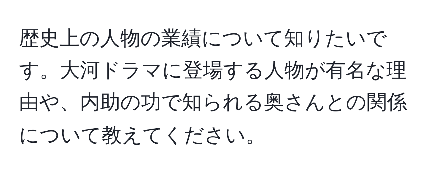 歴史上の人物の業績について知りたいです。大河ドラマに登場する人物が有名な理由や、内助の功で知られる奥さんとの関係について教えてください。