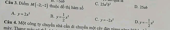 -5ab let quả là
Câu 3. Điểm M(-2;-2) thuộc đồ thị hàm số
C. 25a^2b^2 D. 25ab
A. y=2x^2 B. y= 1/2 x^2 C. y=-2x^2 D. y=- 1/2 x^2
Câu 4. Một công ty chuyển nhà cần di chuyển một cây dàn niang nă
máy. Thang máy có