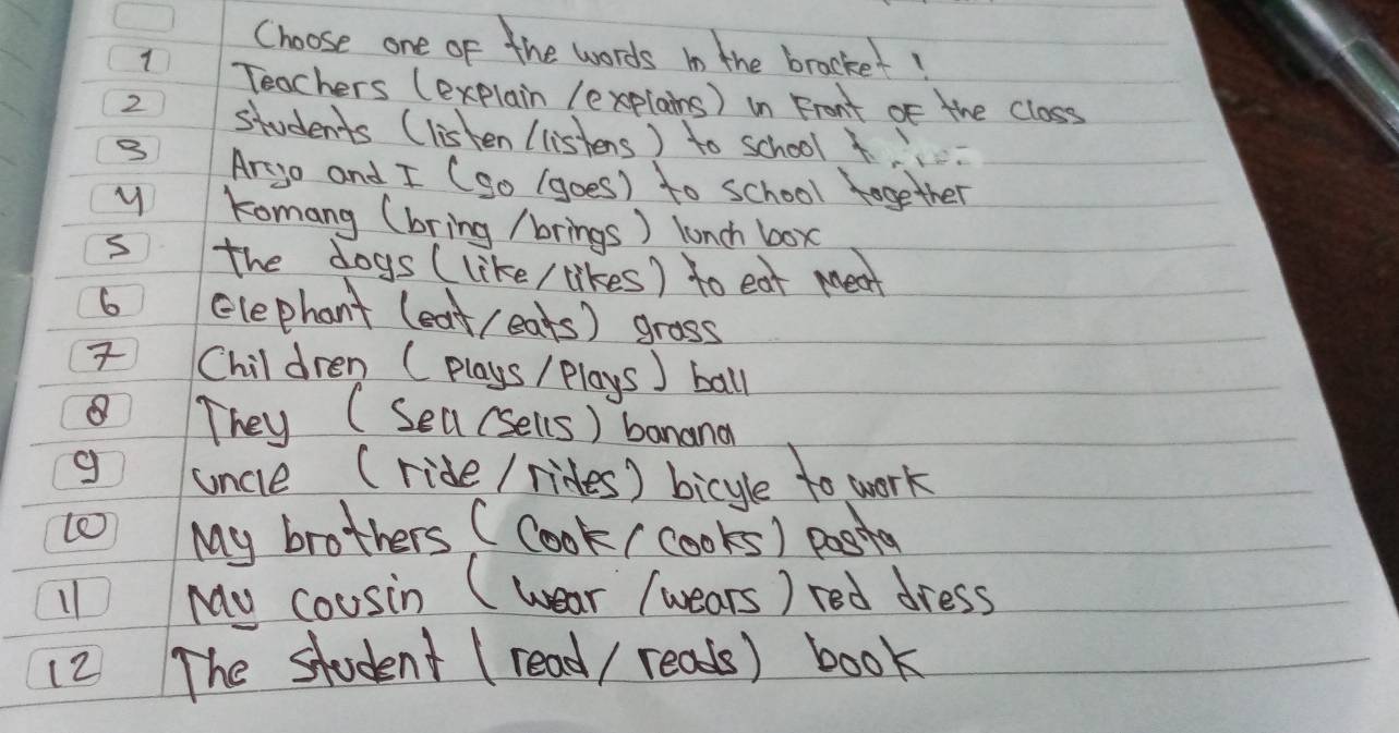 Choose one of the words in the brocket! 
1 Teachers (explain (explains) in Front of the closs 
2 students (listen l listens) to school 
3 Ar-go and I (go (goes) to school together 
y Komang (bring /brings) lunch box 
s the dogs (like / likes) to eat meat 
6 elephant (eat(eats) grass 
Chil dren (plays / Plays] ball 
They (Sea(sells) banana 
g uncle (ride / rides) bicyle to work 
My brothers ( Cook/cooks) posita 
11 My cousin (wear /wears) red dress 
(2 The student (read / reads) book