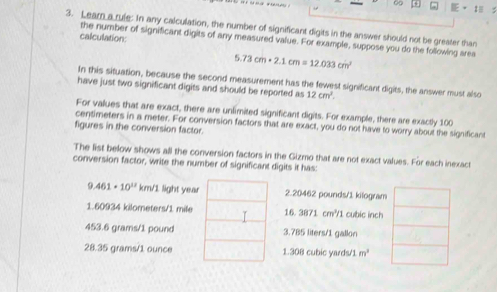 ∞ H
3. Lear a rule: In any calculation, the number of significant digits in the answer should not be greater than
calculation:
the number of significant digits of any measured value. For example, suppose you do the following area
5.73cm· 2.1cm=12.033cm^2
In this situation, because the second measurement has the fewest significant digits, the answer must also
have just two significant digits and should be reported as 12cm^2. 
For values that are exact, there are unlimited significant digits. For example, there are exactly 100
centimeters in a meter. For conversion factors that are exact, you do not have to worry about the significant
figures in the conversion factor
The list below shows all the conversion factors in the Gizmo that are not exact values. For each inexact
conversion factor, write the number of significant digits it has:
9. 461· 10^(11) km/l. light year2.20462 pounds/1 kilogram
1.60934 kilometers/1 mile 16.3871cm^2/1 cubic inch
453.6 grams/1 pound3.785 liters/1 gallon
28.35 grams/1 ounce1.308 cubic yards/1 m^2