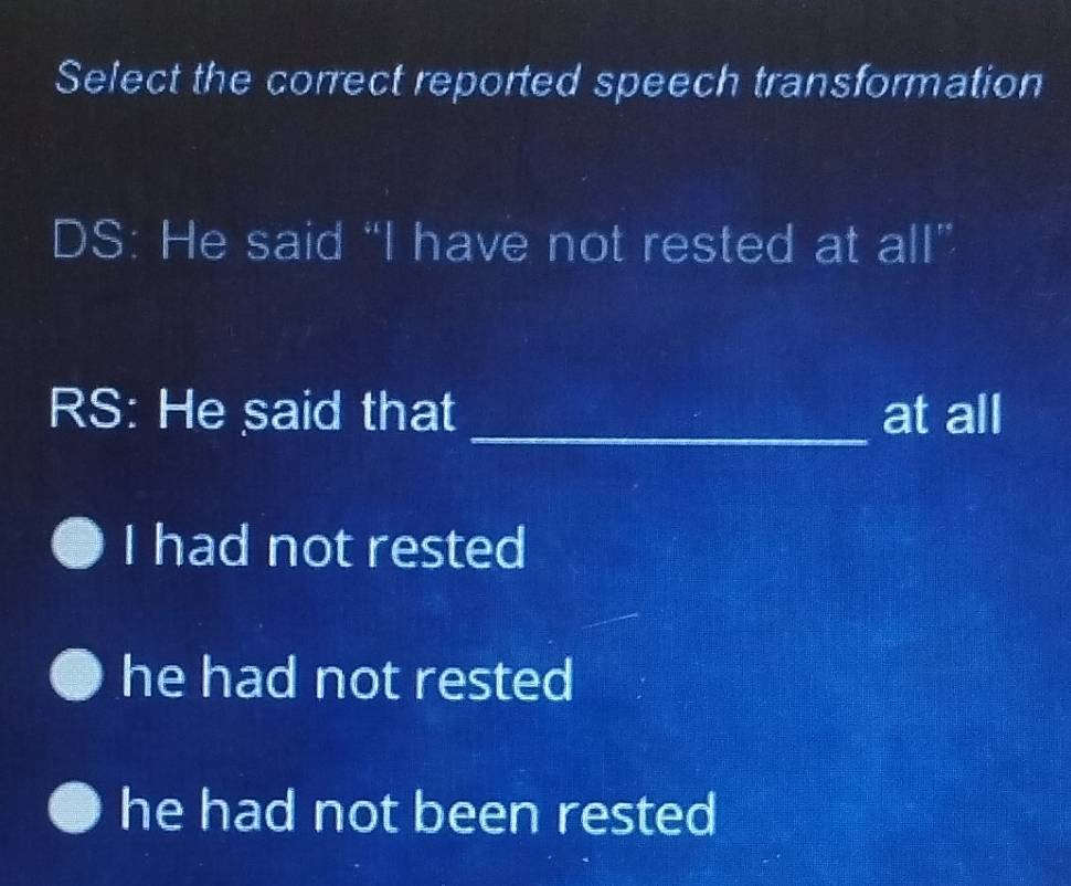 Select the correct reported speech transformation
DS: He said “I have not rested at all”
RS: He said that _at all
I had not rested
he had not rested
he had not been rested