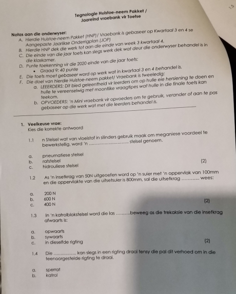 Tegnologie Huistoe-neem Pakket /
Jaareind vraebank vir Toetse
Notas aan die onderwyser:
A. Hierdie Huistoe-neem Pakket (HNP) / Vraebank is gebaseer op Kwarfaal 3 en 4 se
Aangepaste Jaarlikse Onderrigplan (JOP)
8. Hierdle HNP dek die werk tot aan die einde van week 3 kwartaal 4.
C. Die einde van die jaar toets kan slegs werk dek wat deur die onderwyser behandel is in
die klaskamer.
D. Punte toekenning vir die 2020 einde van die jaar toets:
Graad 9: 40 punte
E. Die toets moet gebaseer word op werk wat in kwartaal 3 en 4 behandel is.
F. Die doel van hierdie Huistoe-neem pakket/ Vraebank is fweeledig:
a. LEEERDERS: Dit bied geleentheld vir leerders om op hulle eie hersiening te doen en
hulle to vereenselwig met moontlike vraagtipes wat hulle in die finale toets kan
teekom.
b. OPVOEDERS: 'n Mini vraebank vir opvoeders om te gebruik, verander of aan te pas
gebaseer op die werk wat met die leerders behandel is.
1. Veelkeuse vrae:
Kies die korrekte antwoord
1.1 n Stelsel wat van vloeistof in silinders gebruik maak om meganiese voordeel fe
bewerkstellig, word 'n _ stelsel genoem.
a. pneumatiese stelsel
b. ratstelsel (2)
c. hidrouliese stelsel
1.2 As 'n insetkrag van 50N uitgeoefen word op 'n suier met 'n oppervlak van 100mm . . ... wees:
en die oppervlakte van die uitsetsuler is 800mm, sal die uitsetkrag
a. 200 N
b. 600 N [2]
c. 400 N
1.3 In 'n katrolblokstelsel word die las ..........beweeg as die trekaksie van die insetkrag
afwaarts is:
b. sywoarts a. opwaart
c. in dieselfde rigting (2)
1.4 Die_ kan slegs in een rigting draai tensy die pal dit verhoed om in die
teenoorgestelde rigting te draai.
a. sperrat
b. katrol