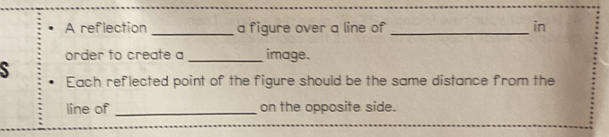 A reflection _a figure over a line of _in 
order to create a _image. 
S Each reflected point of the figure should be the same distance from the 
line of _on the opposite side.