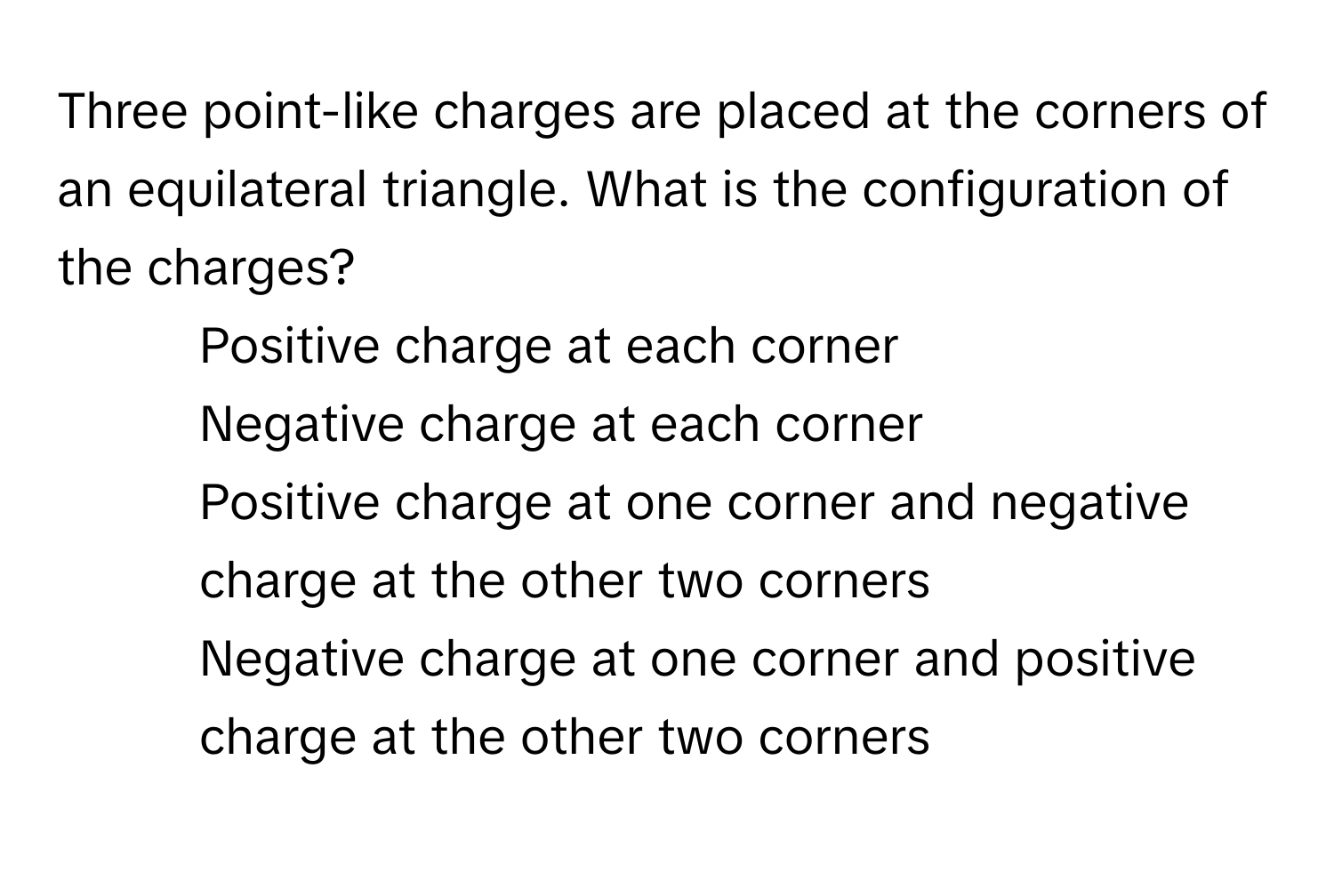 Three point-like charges are placed at the corners of an equilateral triangle. What is the configuration of the charges? 

1) Positive charge at each corner 
2) Negative charge at each corner 
3) Positive charge at one corner and negative charge at the other two corners 
4) Negative charge at one corner and positive charge at the other two corners