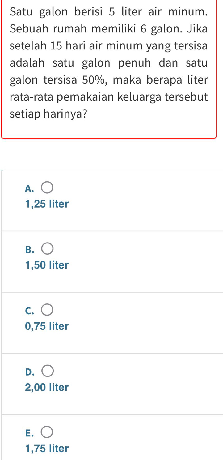 Satu galon berisi 5 liter air minum.
Sebuah rumah memiliki 6 galon. Jika
setelah 15 hari air minum yang tersisa
adalah satu galon penuh dan satu
galon tersisa 50%, maka berapa liter
rata-rata pemakaian keluarga tersebut
setiap harinya?
A.
1,25 liter
B.
1,50 liter
C.
0,75 liter
D.
2,00 liter
E.
1,75 liter
