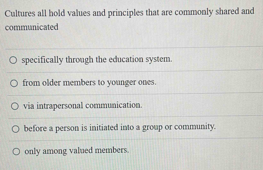 Cultures all hold values and principles that are commonly shared and
communicated
specifically through the education system.
from older members to younger ones.
via intrapersonal communication.
before a person is initiated into a group or community.
only among valued members.