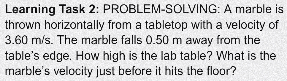 Learning Task 2: PROBLEM-SOLVING: A marble is 
thrown horizontally from a tabletop with a velocity of
3.60 m/s. The marble falls 0.50 m away from the 
table's edge. How high is the lab table? What is the 
marble's velocity just before it hits the floor?