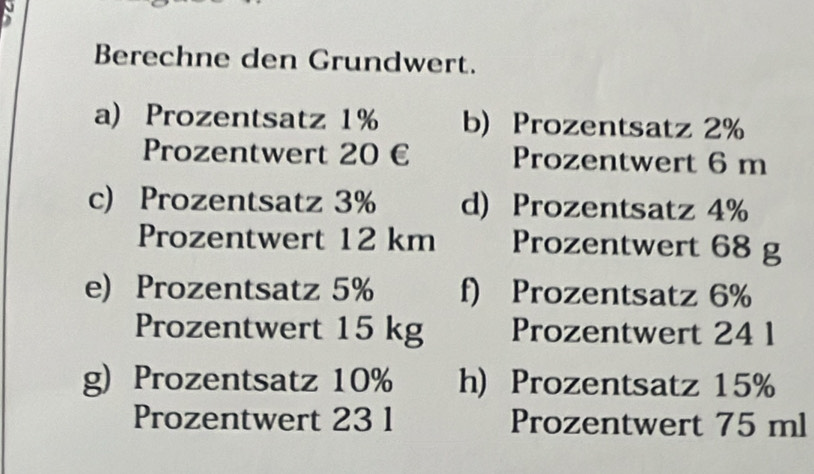 Berechne den Grundwert. 
a) Prozentsatz 1% b) Prozentsatz 2%
Prozentwert 20 € Prozentwert 6 m
c) Prozentsatz 3% d) Prozentsatz 4%
Prozentwert 12 km Prozentwert 68 g
e) Prozentsatz 5% f) Prozentsatz 6%
Prozentwert 15 kg Prozentwert 24 1
g) Prozentsatz 10% h) Prozentsatz 15%
Prozentwert 23 1 Prozentwert 75 ml