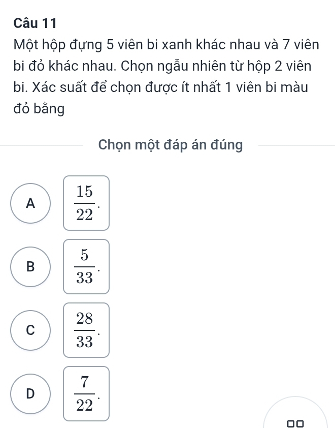 Một hộp đựng 5 viên bi xanh khác nhau và 7 viên
bi đỏ khác nhau. Chọn ngẫu nhiên từ hộp 2 viên
bi. Xác suất để chọn được ít nhất 1 viên bi màu
đỏ bằng
Chọn một đáp án đúng
A  15/22 .
B  5/33 .
C  28/33 .
D  7/22 .